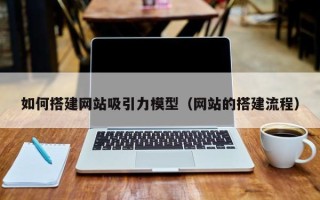 仁怀如何搭建网站吸引力模型（网站的搭建流程）
