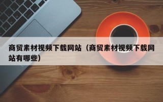 仁怀商贸素材视频下载网站（商贸素材视频下载网站有哪些）