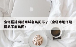 仁怀宝塔搭建网站用域名访问不了（宝塔本地搭建网站不能访问）