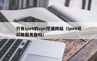 仁怀只有ipv6的vps搭建网站（ipv6可以做服务器吗）